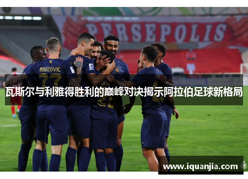 瓦斯尔与利雅得胜利的巅峰对决揭示阿拉伯足球新格局