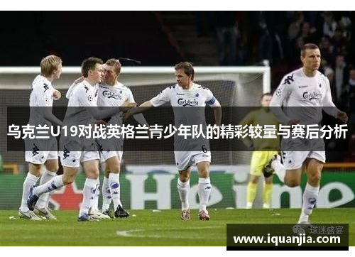 乌克兰U19对战英格兰青少年队的精彩较量与赛后分析